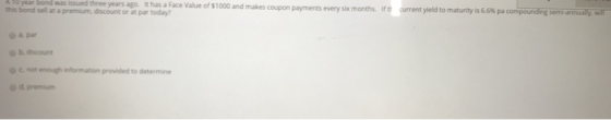 A 1o year bond was issued three years ago. It has a Face Value of $1000 and makes coupon payments every six ite arrentyield to maturity is 66% pa cor p this bond sell at a premium discount or at par today? months urang sem-anuary wil o a par b. discount O c not enough information provided to determine