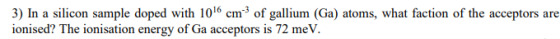 3) In a silicon sample doped with 1016 cm of gallium (Ga) atoms, what faction of the acceptors are ionised? The ionisation en