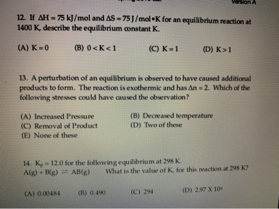 Version A 12. If AH = 75 kJ/mol and AS = 75J/mol K for an equilibrium reaction at 1400 K, describe the equilibrium constant K