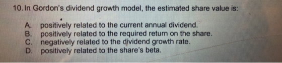 10. In Gordons dividend growth model, the estimated share value is: A. positively related to the current annual dividend B. positively related to the required return on the share. C. negatively related to the dividend growth rate. D. positively related to the shares beta.
