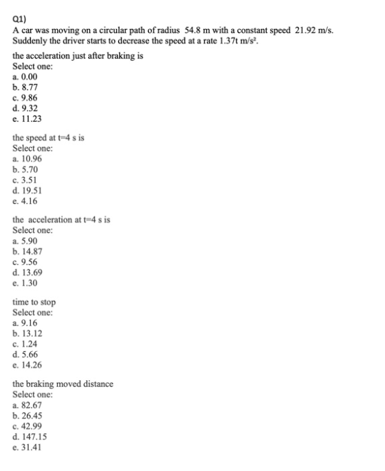 Q1) A car was moving on a circular path of radius 54.8 m with a constant speed 21.92 m/s. Suddenly the driver starts to decre