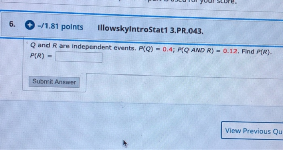 + -/1.81 points IllowskylntroStat1 3.PR.043. Q and R are independent events. P(Q) = 0.4; P(Q AND R) = 0.12. Find P(R). P(R) -