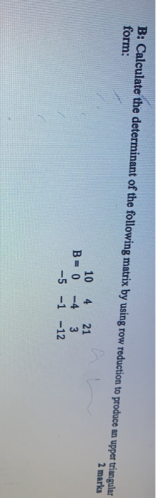 B: Calculate the determinant of the following matrix by using row reduction to produce an upper triangular form: 2 marks 10 4