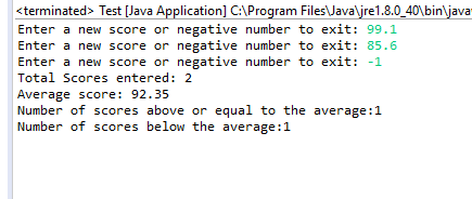 sterminated> Test [Java Application] C:AProgram FilesJavaljre1.8.0_40bin java Enter a new score or negative number to exit: 99.1 Enter a new score or negative number to exit: 85.6 Enter a new score or negative number to exit: -1 Total Scores entered: 2 Average score: 92.35 Number of scores above or equal to the average:1 f scores below the a verage 1