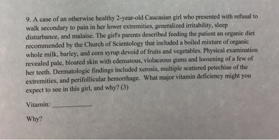 9. A case of an otherwise healthy 2-year-old Caucasian girl who presented with refusal to walk secondary to pain in her lower extremities, generalized irritability, sleep disturbance, and malaise. The girls parents described feeding the patient an organic diet recommended by the Church of Scientology that included a boiled mixture oforganic whole milk, barley, and corn syrup devoid of fruits and vegetables. Physical examination revealed pale, bloated skin with edematous, violaceous gums and loosening of a few of her teeth. Dermatologic findings included xerosis, multiple scattered petechiae of the extremities, and perifollicular hemorrhage. What major vitamin deficiency might you expect to see in this girl, and why? (3) Vitamin: Why?