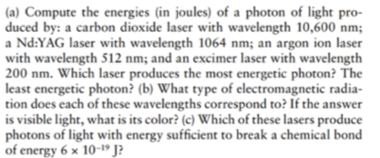 (a) Compute the energies (in joules) of a photon of light pro- duced by: a carbon dioxide laser with wavelength 10,600 nm; a Nd:YAG laser with wavelength 1064 nm; an argon ion laser h S12 nm; and an excimer laser with wavelength 200 nm. Which laser produces the most energetic photon? The least energetic photon? (b) What type of electromagnetic radia- tion does each of these wavelengths correspond to? If the answer is visible light, what is its color? (c) Which of these lasers produce photons of light with energy sufficient to break a chemical bond of energy 6 x 10- J?