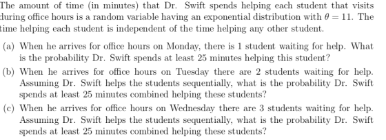 The amount of time (in minutes) that Dr. Swift spends helping each student that visits during office hours is a random variable having an exponential distribution with 0-11. The (a) When he arrives for office hours on Monday, there is 1 student waiting for help. What (b) When he arrives for office hours on Tuesday there are 2 students waiting for help time helping each student is independent of the time helping any other student. is the probability Dr. Swift spends at least 25 minutes helping this student? Assuming Dr. Swift helps the students sequentially, what is the probability Dr. Swift spends at least 25 minutes combined helping these students? c) When he arrives for office hours on Wednesday there are 3 students waiting for help. Assuming Dr. Swift helps the students sequentially, what is the probability Dr. Swift spends at least 25 minutes combined helping these students?