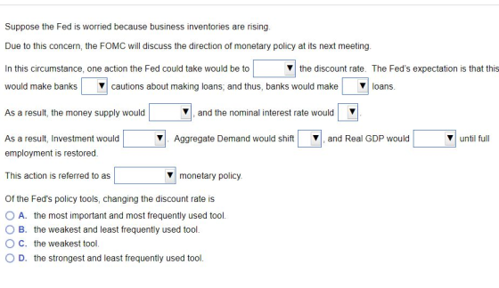 Suppose the Fed is worried because business inventories are rising. Due to this concern, the FOMC will discuss the direction of monetary policy at its next meeting. In this circumstance, one action the Fed could take would be to would make banks | ?| cautions about making loans, and thus, banks would make | ?| loans. ?| the discount rate. The Feds expectation is that this As a result, the money supply would ?I, and the nominal interest rate would As a result, Investment would employment is restored. V. Aggregate Demand would shiftand Real GDP would ?1 until full This action is referred to as monetary policy. Of the Feds policy tools, changing the discount rate is O A. the most important and most frequently used tool. O B. the weakest and least frequently used tool. O C. the weakest tool. O D. the strongest and least frequently used tool.