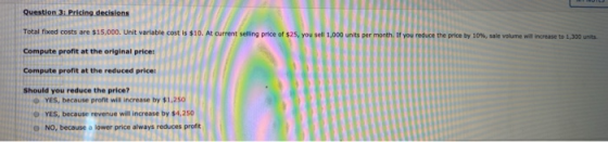 Question 3: Pricing decisions Total fixed costs are $15,000. Unit variable cost is $10. At current selling price of $25, you