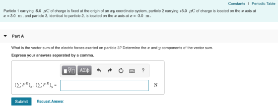 Constants I Periodic Table Particle 1 carrying-5.0 μC of charge is fixed at the origin of an ay coordinate system, particle 2 carrying +6.0 μC of charge is located on the x axis at r 3.0 m, and particle 3, identical to particle 2, is located on the x axis at - -3.0 m. PartA What is the vector sum of the electric forces exerted on particle 3? Determine the r and y components of the vector sum. Express your answers separated by a comma. SubmitR Request Answer