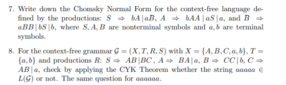 7. Write down the Chomsky Normal Form for the context-free language de- fined by the productions: S bAļaB. A bAA laSla, and B aBB bS b, where S, A, B are nonterminal symbols and a, b are terminal symbol 8. For the context-free grammar Ģ -(X, T, R, S) with X (A, B. C, a, b), T a, b and productions R: SAB |BC, ABAa, BCClb,C AB la, check by applying the CYK Theorem whether the string aaaaa L(G) or not. The same question for aaaaaa