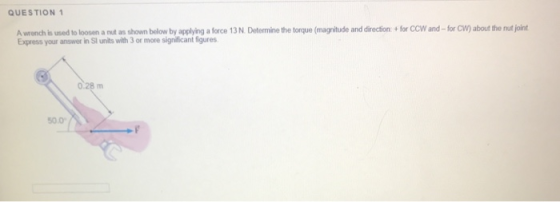 QUESTION 1 A wrench is used to loosen a nut as shown below by applying a force 13 N. Determine the torque (magnitude and dire