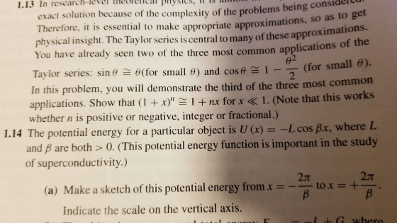 1.13 In research-level theel pnysles, I IS anoo exact solution because of the complexity of the problems being consider e appropriate approximations, so as to get e approximations f the Therefore, it is essential to mak physical insight. The Taylor series is central to many of thes You have already seen two of the three most common applications o Taylor series: sin θ θ(for small θ) and cos θ 1 In this problem, you will demonstrate the third of the three most common 2 --(for small θ). applications. Show that (1 +p- nx for x < I. (Note that this works 1.14 The potential energy for a particular object is U (x) =-L cos fix, where L 2 whether n is positive or negative, integer or fractional.) and B are both >0. (This potential energy function is important in the study of superconductivity.) 2T 2π (a) Make a sketch of this potential energy fromx Indicate the scale on the vertical axis. tox+