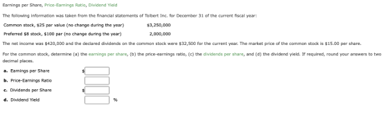Earnings per Share, Price-Earnings Ratio, Dividend Yield The following information was taken from the financial statements of Tolbert Inc. for December 31 of the current fiscal year Common stock, $25 par value (no change during the year) Preferred $8 stock, $100 par (no change during the year) The net income was $420,000 and the dedared dividends on the common stock were $32,500 for the current year. The market price of the common stock is $15.00 per share. For the common stock, determine (a) the earnings per share, (b) the price-earnings ratio, (c) the dividends per share, and (d) the dividend yield. If required, round your answers to two decimal places. a. Earnings per Share b. Price-Earnings Ratio c. Dividends per Share d. Dividend Yield $3,250,000 2,000,000