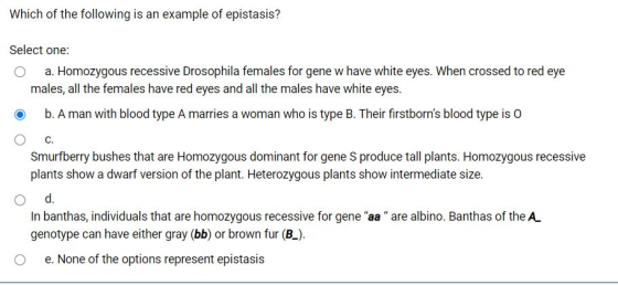 Which of the following is an example of epistasis? Select one: a. Homozygous recessive Drosophila females for gene w have whi