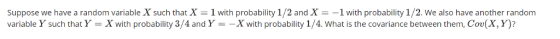 Suppose we have a random variable X such that X-1 with probability 1/2 and X =-1 with probability 1/2·We also have another random variable Y such that Y-X with probability 3/4 and YX with probability 1/4. What is the covariance between them, Cov(X, Y)?