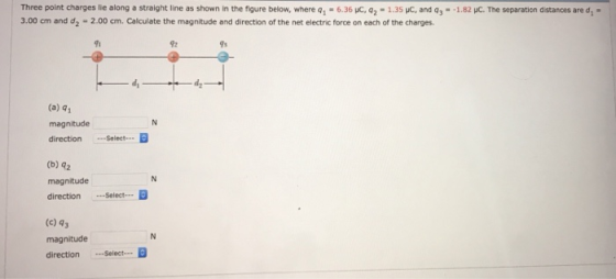 Three point charges lie along a straight line as shown in the figure below, where qì-6.36 uc. q2-1.3SC, and q3- 3.00 cm and d2-2.00 cm. Calculate the magnitude and direction of the net electric force on each of the charges. 1.8리С The separation distances are di- ร้า 92 (a) q magnitude direction Select. (b) 42 magnitude directionSelect (c) 43 magnitude direction Select.