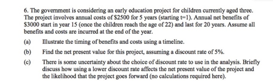 6. The government is considering an early education project for children currently aged three. The project involves annual costs of S2500 for 5 years (starting t-1). Annual net benefits of S3000 start in year 15 (once the children reach the age of 22) and last for 20 years. Assume all benefits and costs are incurred at the end of the year. ustrate the timing of benefits and costs using a timeline. (b) (c) There is some uncertainty about the choice of discount rate to use in the analysis. Briefly (a) Find the net present value for this project, assuming a discount rate of 5%. discuss how using a lower discount rate affects the net present value of the project and the likelihood that the project goes forward (no calculations required here).
