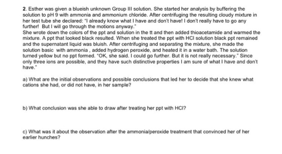 2 . Esther was given a blueish unknown Group III solution. She started her analysis by buffering the solution to pH 9 with ammonia and ammonium chloride. After centrifuging the resulting cloudy mixture in her test tube she declared: I already know what I have and dont have! I dont really have to go any further! But I will go through the motions anyway. She wrote down the colors of the ppt and solution in the tt and then added thioacetamide and warmed the mixture. A ppt that looked black resulted. When she treated the ppt with HCl solution black ppt remained and the supernatant liquid was bluish. After centrifuging and separating the mixture, she made the solution basic with ammonia, added hydrogen peroxide, and heated it in a water bath. The solution turned yellow but no ppt formed. OK, she said. I could go further. But it is not really necessary. Since only three ions are possible, and they have such distinctive properties I am sure of what I have and dont a) What are the initial observations and possible conclusions that led her to decide that she knew what cations she had, or did not have, in her sample? 0 b) What conclusion was she able to draw after treating her ppt with HCI? c) What was it about the observation after the ammonia/peroxide treatment that convinced her of her earlier hunches?