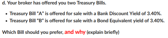 d. Your broker has offered you two Treasury Bills. . Treasury Bill A is offered for sale with a Bank Discount Yield of 3.40%. ·Treasury Bill B is offered for sale with a Bond Equivalent yield of 3.40%. Which Bill should you prefer, and why (explain briefly)