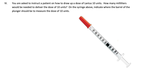 IV. You are asked to instruct a patient on how to draw up a dose of Lantus 10 units. How many milliliters would be needed to