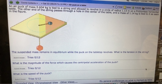Course Contents> Set 03 (09/25 Tu 10 PM) Air puck on a table An air puck of mass 0.604 kg is tied to a string and allowed to revolve in a circle of radius 1.13 m on a frictionless horizontal table. in the fiqure. Timer□ Notes è Evaluate Feedback-Print The suspended mass remains in equilibrium while the puck on the tabletop revolves. What is the tension in the string? Submit Answer Tries 0/12 What is the magnitude of the force which causes the centripetal acceleration of the puck? Submit Answer Tries O/12 ehepg What is the speed of the puck? Subeit Answer Tries 0/12 Threaded View C Other ïewsm My general preferences on what is marked as NEW hronological View