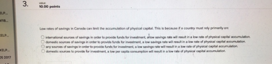 3 10.00 points ELP i18. Low rates of savings in Canada can limit the accumulation of physicel capital. This is becouse if a country must rely primarily on ELP ○international souroos of savings n order to provide funds for investr ont, a ow savin arate wil result inabw rate of phys calea al aca neon O domestic souroes of savings in onder to provide funds for investment, a low savings rate will result in a low rate of physical capital accumulation. O any souroes of savings in order to provide funds for investment, a low savings rate will result in a low rate of physical capital accumulation O domestic sources to provide for investment, a low par capita consumption will result in a low rate of physical capital accumulation. ELP 5 2017