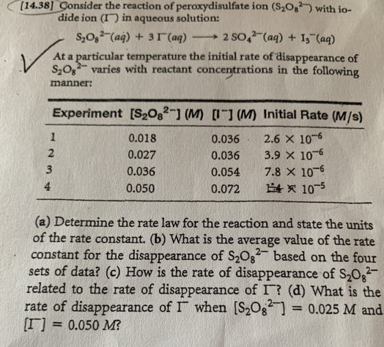 [14.38] Consider the reaction of peroxydisulfate ion (S208) with io- dide ion (I) in aqueous solution: S20s (ag) +3I(ag)2 SO4 (ag) +I3 (aq) At a particular temperature the initial rate of disappearance of S2082 varies with reactant concentrations in the following manner Experiment [S208 ] (M UI M Initial Rate (M/s) 2 3 4 0.018 0.027 0.036 0.050 0.036 2.6 x 106 0.036 3.9 x 106 0.054 7.8 x 106 0.072 E4 105 (a) Determine the rate law for the reaction and state the units of the rate constant. (b) What is the average value of the rate constant for the disappearance of S208 based on the four sets of data? (c) How is the rate of disappearance of S20 related to the rate of disappearance of T? (d) What is the rate of disappearance of Γ when [S2082-] 0.025 M and 0.050 M?
