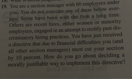 19. You are a section manager with 60 employees under you. You do not consider any of them below aver- age, Some have been with the firm a long time. Others are recent hires, either women or minority employees, engaged in an attempt to rectify past dis- criminatory hiring practices. You have just received a directive that due to financial difficulties you (and all other section managers) must cut your section by 10 percent. How do you go about deciding a morally justifiable way to implement this directive?