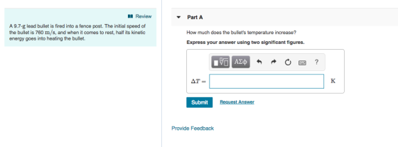 Review A 9.7-g lead bullet is fired into a fence post. The initial speed of the bullet is 760 m/s, and when it comes to rest, half its kinetic energy goes into heating the bullet. Part A How much does the bullets temperature increase? Express your answer using two significant figures Submit Answer Provide Feedback