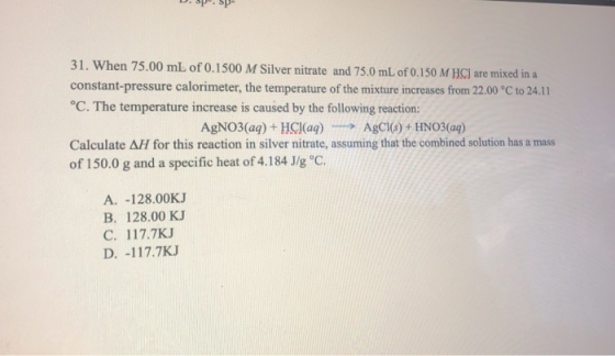 31. When 75.00 mL of 0.1500 M Silver nitrate and 75.0 mL of 0.150 M HC) are mixed in a constant-pressure calorimeter, the tem