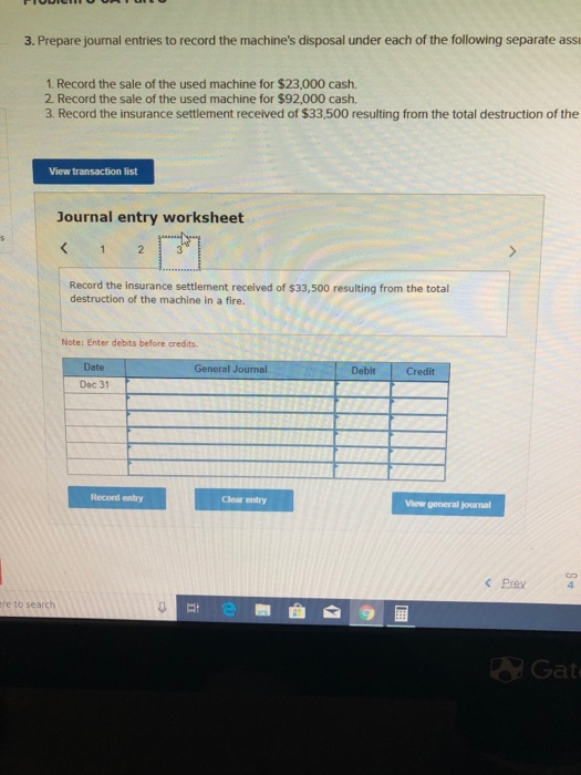 3. Prepare journal entries to record the machines disposal under each of the following separate assu 1. Record the sale of the used machine for $23,000 cash. 2 Record the sale of the used machine for $92,000 cash. 3 Record the insurance settlement received of $33,500 resulting from the total destruction of the View transaction list Journal entry worksheet Record the insurance settlement received of $33,500 resulting from the total destruction of the machine in a fire. Note: Enter debits before credits. Date General Journal Debit Credit Dec 31 Record entry Clear entry View general journal <Prey re to search Et Gat