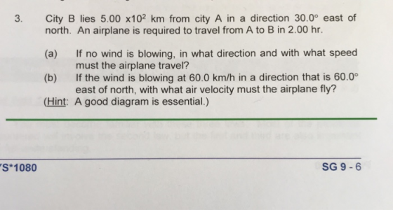 3. City B lies 5.00 x102 km from city A in a direction 30.0° east of north. An airplane is required to travel from A to B in 2.00 hr. (a) If no wind is blowing, in what direction and with what speed (b) If the wind is blowing at 60.0 km/h in a direction that is 60.0° (Hint: A good diagram is essential.) must the airplane travel? east of north, with what air velocity must the airplane fly? S 1080 SG 9-6