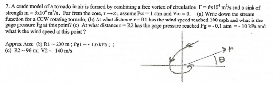 7. A crude model of a tornado in air is formed by combining a ree vortex of circulation Г--6x 104 m2/s and a sink of strength m :3x104 m3/s. Far from the core, r-но , assume Po-1 am and Vo-0. (a) Write down the stream function for a CCW rotating tornado, (b) At what distance r = RI has the wind speed reached 100 mph and what is the gage pressure Pg at this point? (c) At what distance r-R2 has the gage pressure reached Pg0.1 atm 10 kPa and what is the wind speed at this point? Approx Ans: (b) R1 200 m; Pgl1.6 kPa;; (c) R2-96 m; V2 140 m/s