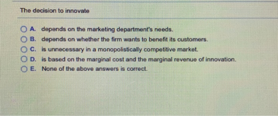 The decision to innovate O A depends on the marketing departments needs. O B. depends on whether the firm wants to benefit its customers ° C. is unnecessary in a monopolistically competitive market. O D. is based on the marginal cost and the marginal revenue of innovation. E. None of the above answers is correct