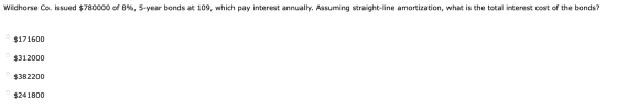 Wildhorse Co. issued $780000 of 8%, 5-year bonds at 109, which pay interest annually. Assuming straight-line amortization, wh