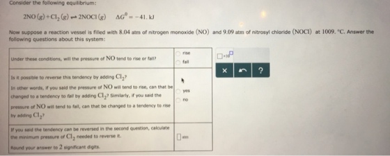Consider the following equilibrium: Now suppose a reaction vessel is filled with 8.04 atm of nitrogen monoxide (NO) and 9.09 atm of nitrosyl chloride (NOCI) at 1009. °C. Answer the following questions about this system: rise Under these conditions, will the pressure of NO tend to rise or fall? fall Is it possible to reverse this tendency by adding Cl2? In other words, if you said the pressure of NO will tend to rise, can that be changed to a tendency to fall by adding Cl2? Similarly, if you said the pressure of NO will tend to fall, can that be changed to a tendency to rise by adding Cl2 If you said the tendency can be reversed in the second question, calculate the minimum pressure of C12 needed to reverse it Round your answer to 2 significant digits yes