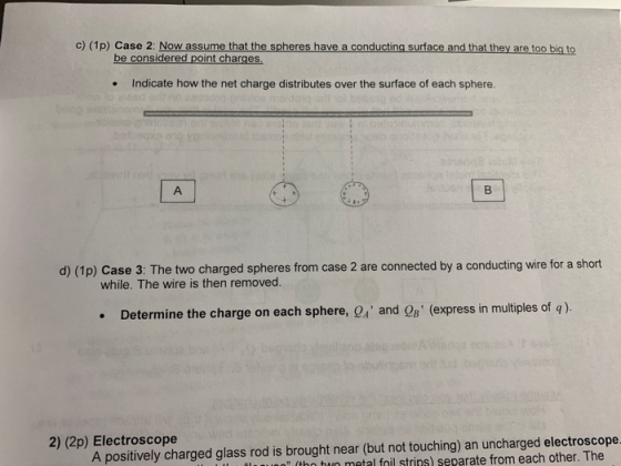 c) (1p) Case 2: Now assume that the spheres have a conducting surface and that they are too big to be considered point charges Indicate how the net charge distributes over the surface of each sphere. . d) (1p) Case 3: The two charged spheres from case 2 are connected by a conducting wire for a short while. The wire is then removed. . Determine the charge on each sphere, and QB (express in multiples of q). 2) (2p) Electroscope A positively charged glass rod is brought near (but not touching) an uncharged electroscope (thn tun metal foil strins) separate from each other. The