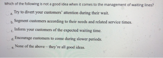 Which of the following is not a good idea when it comes to the management of waiting lines? Try to divert your customers att