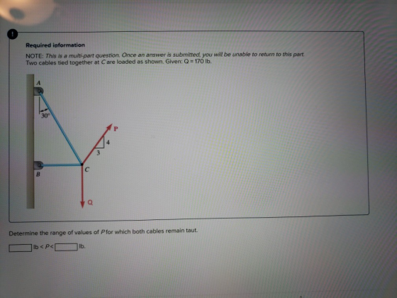 Required information NOTE: This is a multi-part question. Once an answer is submitted, you will be unable to return to this part Two cables tied together at C are loaded as shown. Given: Q 170 lb. 30° 4 Q. Determine the range of values of Pfor which both cables remain taut.