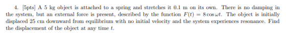 4. 5pts] A 5 kg object is attached to a spring and stretches it 0.1 m on its own. There is no damping in the system, but an e