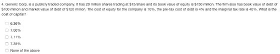 4. Generic Corp. is a publicly traded company. It has 20 million shares trading at $15/share and its book value of equity is $150 million. The firm also has book value of debt of $100 million and market value of debt of $120 million. The cost of equity for the company is 10%, the pre-tax cost of debt is 4% and the marginal tax rate is 40%. What is the cost of capital? О 6.36% О 7.00% 7.11% О 7.35% None of the above