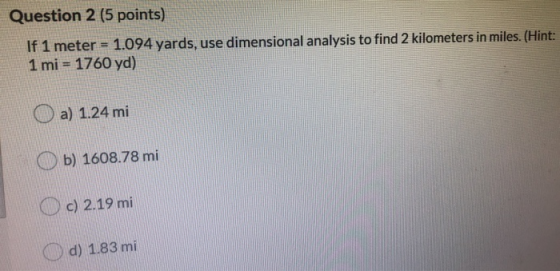 Question 2 (5 points) If 1 meter = 1.094 yards, use dimensional analysis to find 2 kilometers in miles. (Hint: 1 mi = 1760 yd