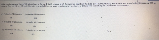 You bet on alotteryga ne. Y ugetS2 w achance of OA and $10 ith a chance of О The expected val e r th game s$140.4.20. 10. svou are risk a e se and wiling the game. if you pay $12 as a riok-neutral investor, what probabilities you would be assigning to the outcome of $20 and $10, respectively (0.e, risk neutral probabilities? pay y O Probability of $20 outcome Probability of $10 outcome 40% 60% O Probablity of $20 outcome Probablity of $10 outcome 20 Probability of $20outcome probat dity of %10 outcome 80% 20%
