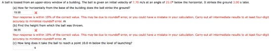 A ball is tossed from an upper-story window of a building. The ball is given an initial velocity of 7.70 m/s at an angle of 25.0 below the horizontal It strikes the ground 3.00 s later. (a) How far horizontally from the base of the building does the ball strike the ground? 19.98 Your response is within 10% of the correct value. This may be due to roundoff error, or you could have a mistake in your calculation. Carry out all intermediate results to at least four-digit accuracy to minimize roundoff error, m (b) Find the height from which the ball was thrown. 56,55 Your response is within 10% of the correct value. This may be due to roundoff error, or you could have a mistake in your calculation. Carry out all intermediate results to at least four-digit accuracy to minimize roundoff error, m (c) How long does it take the ball to reach a point 10.0 m below the level of launching?
