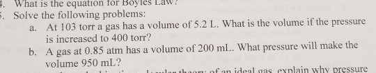 . What is the equation for Boylès LaW Solve the following problems: At 103 torr a gas has a volume of 5.2 L. What is the volume if the pressure is increased to 400 torr? a. b. A gas at 0.85 atm has a volume of 200 ml.. What pressure will make the volume 950 mL? of an ideal gas exnlain why pressure