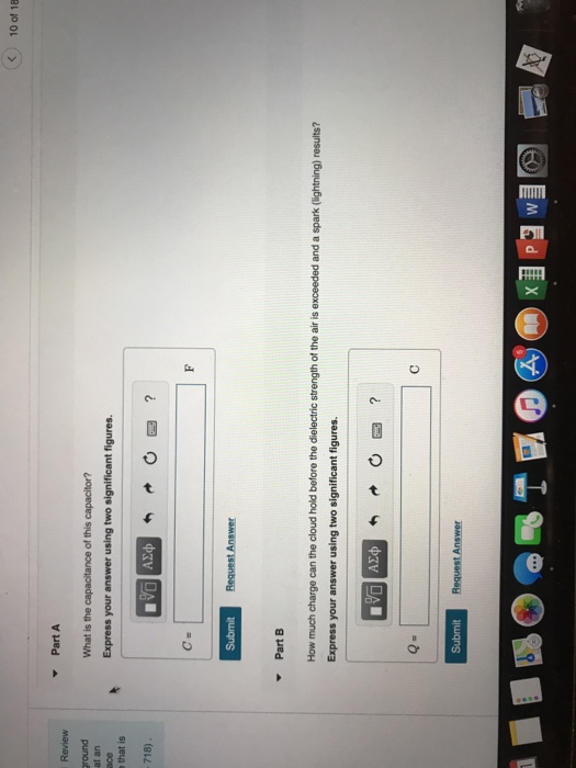 10 of 18 PartA Review at an Express your answer using two significant figures. that is 718) Part How much charge can the cloud hold before the dielectric strength of the air is exceeded and a spark (lightning) results? Express your answer using two significant figures. ΑΣφ Submit