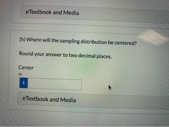 e Textbook and Media (h) Where will the sampling distribution be centered? Round your answer to two decimal places. Center e