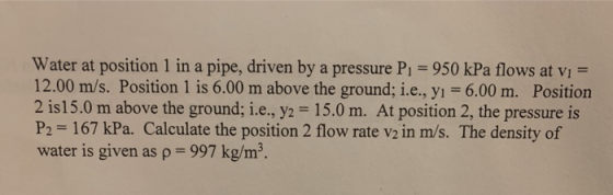 Water at position 1 in a pipe, driven by a pressure P1 = 950 kPa flows at vi = 12.00 m/s. Position 1 is 6.00 m above the grou