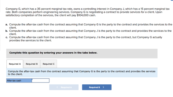Company G, which has a 35 percent marginal tax rate, owns a controlling interest in Company J, which has a 15 percent marginal tax rate. Both companies perform engineering services. Company G is negotiating a contract to provide services for a client. Upon satisfactory completion of the services, the client will pay $104,000 cash. a. Compute the after-tax cash from the contract assuming that Company G is the party to the contract and provides the services to the client. client. provides the services to the client. b. Compute the after-tax cash from the contract assuming that Company J is the party to the contract and provides the services to the .Compute the after-tax cash from the contract assuming that Company J is the party to the contract, but Company G actually Complete this question by entering your answers in the tabs below. Required A Required B Required C Compute the after-tax cash from the contract assuming that Company G is the party to the contract and provides the services to the client. After-tax cash < Required A Required B